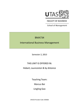 BMA734
International Business Management
Semester 2, 2013
THIS UNIT IS OFFERED IN:
Hobart, Launceston & by distance
Teaching Team:
Marcus Bai
Lingling Gao
CRICOS Provider Code: 00586B
 