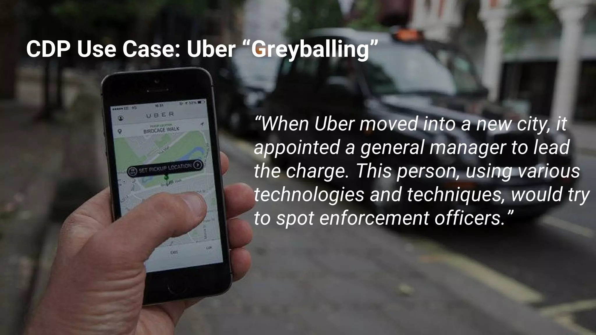 CDP Use Case: Uber “Greyballing”
“When Uber moved into a new city, it
appointed a general manager to lead
the charge. This person, using various
technologies and techniques, would try
to spot enforcement officers.”
 