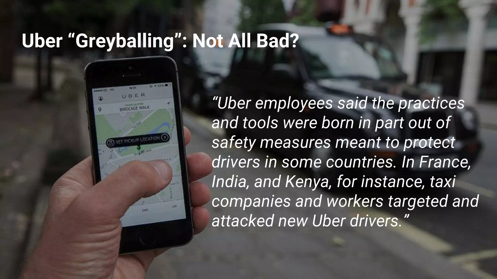 Uber “Greyballing”: Not All Bad?
“Uber employees said the practices
and tools were born in part out of
safety measures meant to protect
drivers in some countries. In France,
India, and Kenya, for instance, taxi
companies and workers targeted and
attacked new Uber drivers.”
 