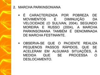 2. MARCHA PARKINSONIANA
 É CARACTERIZADA POR POBREZA DE
MOVIMENTOS E DIMINUIÇÃO DA
VELOCIDADE (O SULIVAN, 2004). SEGUNDO
MOREIRA E RUSSO (2004), A MARCHA
PARKINSONIANA TAMBÉM É DENOMINADA
DE MARCHA FESTINANTE.
 OBSERVA-SE QUE O PACIENTE REALIZA
PEQUENOS PASSOS RÁPIDOS, QUE SE
ACELERAM EM ALGUMAS SITUAÇÕES, Á
MEDIDA QUE SE PROCESSA O
DESLOCAMENTO.
 
