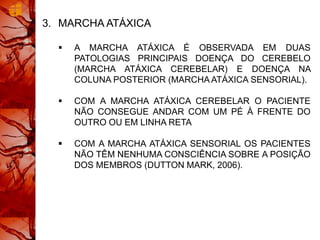 3. MARCHA ATÁXICA
 A MARCHA ATÁXICA É OBSERVADA EM DUAS
PATOLOGIAS PRINCIPAIS DOENÇA DO CEREBELO
(MARCHA ATÁXICA CEREBELAR) E DOENÇA NA
COLUNA POSTERIOR (MARCHA ATÁXICA SENSORIAL).
 COM A MARCHA ATÁXICA CEREBELAR O PACIENTE
NÃO CONSEGUE ANDAR COM UM PÉ À FRENTE DO
OUTRO OU EM LINHA RETA
 COM A MARCHA ATÁXICA SENSORIAL OS PACIENTES
NÃO TÊM NENHUMA CONSCIÊNCIA SOBRE A POSIÇÃO
DOS MEMBROS (DUTTON MARK, 2006).
 