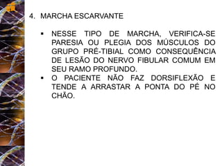 4. MARCHA ESCARVANTE
 NESSE TIPO DE MARCHA, VERIFICA-SE
PARESIA OU PLEGIA DOS MÚSCULOS DO
GRUPO PRÉ-TIBIAL COMO CONSEQUÊNCIA
DE LESÃO DO NERVO FIBULAR COMUM EM
SEU RAMO PROFUNDO.
 O PACIENTE NÃO FAZ DORSIFLEXÃO E
TENDE A ARRASTAR A PONTA DO PÉ NO
CHÃO.
 