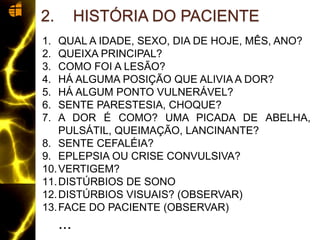 1. QUAL A IDADE, SEXO, DIA DE HOJE, MÊS, ANO?
2. QUEIXA PRINCIPAL?
3. COMO FOI A LESÃO?
4. HÁ ALGUMA POSIÇÃO QUE ALIVIA A DOR?
5. HÁ ALGUM PONTO VULNERÁVEL?
6. SENTE PARESTESIA, CHOQUE?
7. A DOR É COMO? UMA PICADA DE ABELHA,
PULSÁTIL, QUEIMAÇÃO, LANCINANTE?
8. SENTE CEFALÉIA?
9. EPLEPSIA OU CRISE CONVULSIVA?
10.VERTIGEM?
11.DISTÚRBIOS DE SONO
12.DISTÚRBIOS VISUAIS? (OBSERVAR)
13.FACE DO PACIENTE (OBSERVAR)
...
2. HISTÓRIA DO PACIENTE
 