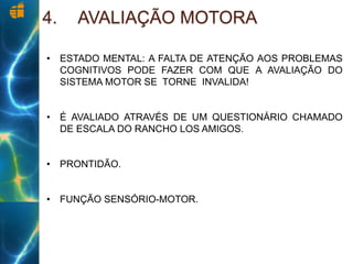 4. AVALIAÇÃO MOTORA
• ESTADO MENTAL: A FALTA DE ATENÇÃO AOS PROBLEMAS
COGNITIVOS PODE FAZER COM QUE A AVALIAÇÃO DO
SISTEMA MOTOR SE TORNE INVALIDA!
• É AVALIADO ATRAVÉS DE UM QUESTIONÁRIO CHAMADO
DE ESCALA DO RANCHO LOS AMIGOS.
• PRONTIDÃO.
• FUNÇÃO SENSÓRIO-MOTOR.
 
