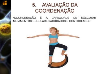 5. AVALIAÇÃO DA
COORDENAÇÃO
•COORDENAÇÃO É A CAPACIDADE DE EXECUTAR
MOVIMENTOS REGULARES ACURADOS E CONTROLADOS.
 