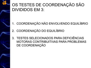 OS TESTES DE COORDENAÇÃO SÃO
DIVIDIDOS EM 3:
1. COORDENAÇÃO NÃO ENVOLVENDO EQUILÍBRIO
2. COORDENAÇÃO DO EQUILÍBRIO
3. TESTES SELECIONADOS PARA DEFICIÊNCIAS
MOTORAS CONTRIBUITIVAS PARA PROBLEMAS
DE COORDENAÇÃO
 