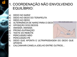 1. COORDENAÇÃO NÃO ENVOLVENDO
EQUILÍBRIO:
a) DEDO NO NARIZ
b) DEDO AO DEDO DO TERAPEUTA
c) DEDO AO DEDO
d) ALTERNÂNCIA DE NARIZ PARA O DEDO
e) OPOSIÇÃO DOS DEDOS
f) AMASSA- AMASSA
g) PRONO-SUPINAÇÃO
h) TESTE DO REBOTE
i) PERCUSSÃO MÃO
j) PERCUSSÃO PÉ
k) DEDO QUE APONTA E ULTRAPASSAGEM DO DEDO QUE
APONTA
l) CALCANHAR-CANELA-JOELHO ENTRE OUTROS...
 