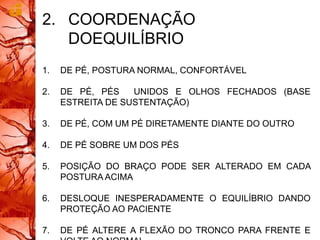 2. COORDENAÇÃO
DOEQUILÍBRIO
1. DE PÉ, POSTURA NORMAL, CONFORTÁVEL
2. DE PÉ, PÉS UNIDOS E OLHOS FECHADOS (BASE
ESTREITA DE SUSTENTAÇÃO)
3. DE PÉ, COM UM PÉ DIRETAMENTE DIANTE DO OUTRO
4. DE PÉ SOBRE UM DOS PÉS
5. POSIÇÃO DO BRAÇO PODE SER ALTERADO EM CADA
POSTURA ACIMA
6. DESLOQUE INESPERADAMENTE O EQUILÍBRIO DANDO
PROTEÇÃO AO PACIENTE
7. DE PÉ ALTERE A FLEXÃO DO TRONCO PARA FRENTE E
 
