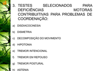 3. TESTES SELECIONADOS PARA
DEFICIÊNCIAS MOTORAS
CONTRIBUITIVAS PARA PROBLEMAS DE
COORDENAÇÃO:
a) DISDIACOCINESIA
b) DISMETRIA
c) DECOMPOSIÇÃO DO MOVIMENTO
d) HIPOTONIA
e) TREMOR INTENCIONAL
f) TREMOR EM REPOUSO
g) TREMOR POSTURAL
h) ASTENIA
 
