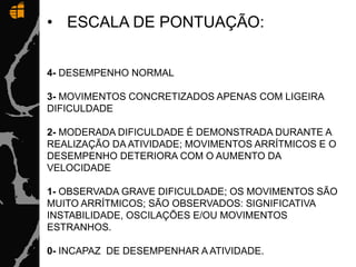• ESCALA DE PONTUAÇÃO:
4- DESEMPENHO NORMAL
3- MOVIMENTOS CONCRETIZADOS APENAS COM LIGEIRA
DIFICULDADE
2- MODERADA DIFICULDADE É DEMONSTRADA DURANTE A
REALIZAÇÃO DA ATIVIDADE; MOVIMENTOS ARRÍTMICOS E O
DESEMPENHO DETERIORA COM O AUMENTO DA
VELOCIDADE
1- OBSERVADA GRAVE DIFICULDADE; OS MOVIMENTOS SÃO
MUITO ARRÍTMICOS; SÃO OBSERVADOS: SIGNIFICATIVA
INSTABILIDADE, OSCILAÇÕES E/OU MOVIMENTOS
ESTRANHOS.
0- INCAPAZ DE DESEMPENHAR A ATIVIDADE.
 