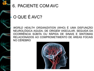 6. PACIENTE COM AVC
 O QUE É AVC?
 WORLD HEALTH ORGANIZATION (WHO) É UMA DISFUNÇÃO
NEUROLÓGICA AGUDA, DE ORIGEM VASCULAR, SEGUIDA DA
OCORRÊNCIA SÚBITA OU RÁPIDA DE SINAIS E SINTOMAS
RELACIONADOS AO COMPROMETIMENTO DE ÁREAS FOCAIS
NO CÉREBRO
 