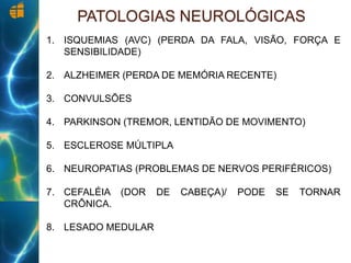 PATOLOGIAS NEUROLÓGICAS
1. ISQUEMIAS (AVC) (PERDA DA FALA, VISÃO, FORÇA E
SENSIBILIDADE)
2. ALZHEIMER (PERDA DE MEMÓRIA RECENTE)
3. CONVULSÕES
4. PARKINSON (TREMOR, LENTIDÃO DE MOVIMENTO)
5. ESCLEROSE MÚLTIPLA
6. NEUROPATIAS (PROBLEMAS DE NERVOS PERIFÉRICOS)
7. CEFALÉIA (DOR DE CABEÇA)/ PODE SE TORNAR
CRÔNICA.
8. LESADO MEDULAR
 