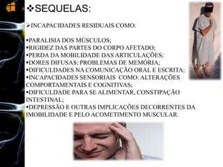 SEQUELAS:
INCAPACIDADES RESIDUAIS COMO:
PARALISIA DOS MÚSCULOS;
RIGIDEZ DAS PARTES DO CORPO AFETADO;
PERDA DA MOBILIDADE DAS ARTICULAÇÕES;
DORES DIFUSAS; PROBLEMAS DE MEMÓRIA;
DIFICULDADES NA COMUNICAÇÃO ORAL E ESCRITA;
INCAPACIDADES SENSORIAIS COMO: ALTERAÇÕES
COMPORTAMENTAIS E COGNITIVAS;
DIFICULDADE PARA SE ALIMENTAR, CONSTIPAÇÃO
INTESTINAL;
DEPRESSÃO E OUTRAS IMPLICAÇÕES DECORRENTES DA
IMOBILIDADE E PELO ACOMETIMENTO MUSCULAR.
 