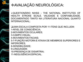 AVALIAÇÃO NEUROLÓGICA:
QUESTIONÁRIO NIHSS - THE NATIONAL INSTITUTES OF
HEALTH STROKE SCALE. VALIDADE E CONFIABILIDADE,
DOCUMENTADO TANTO NA LITERATURA NACIONAL QUANTO
INTERNACIONAL;
UMA ESCALA COMPOSTA POR 11 ITENS QUE INCLUEM:
1-NÍVEL DE CONSCIÊNCIA;
2-MOVIMENTOS OCULARES;
3-CAMPO VISUAL;
4-MOVIMENTOS FACIAIS;
5-7-FUNÇÃO MOTORA E ATAXIA DE MEMBROS SUPERIORES E
INFERIORES;
8-SENSIBILIDADE;
9-LINGUAGEM;
10-PRESENÇA DE DISARTRIA;
11-NEGLIGÊNCIA ESPACIAL.
 