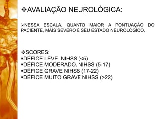 AVALIAÇÃO NEUROLÓGICA:
NESSA ESCALA, QUANTO MAIOR A PONTUAÇÃO DO
PACIENTE, MAIS SEVERO É SEU ESTADO NEUROLÓGICO.
SCORES:
DÉFICE LEVE. NIHSS (<5)
DÉFICE MODERADO. NIHSS (5‐17)
DÉFICE GRAVE NIHSS (17‐22)
DÉFICE MUITO GRAVE NIHSS (>22)
 