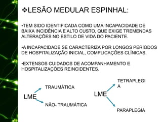 LESÃO MEDULAR ESPINHAL:
•TEM SIDO IDENTIFICADA COMO UMA INCAPACIDADE DE
BAIXA INCIDÊNCIA E ALTO CUSTO, QUE EXIGE TREMENDAS
ALTERAÇÕES NO ESTILO DE VIDA DO PACIENTE.
•A INCAPACIDADE SE CARACTERIZA POR LONGOS PERÍODOS
DE HOSPITALIZAÇÃO INICIAL, COMPLICAÇÕES CLÍNICAS.
•EXTENSOS CUIDADOS DE ACOMPANHAMENTO E
HOSPITALIZAÇÕES REINCIDENTES.
LME
TETRAPLEGI
A
PARAPLEGIA
LME
TRAUMÁTICA
NÃO- TRAUMÁTICA
 