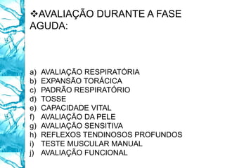 AVALIAÇÃO DURANTE A FASE
AGUDA:
a) AVALIAÇÃO RESPIRATÓRIA
b) EXPANSÃO TORÁCICA
c) PADRÃO RESPIRATÓRIO
d) TOSSE
e) CAPACIDADE VITAL
f) AVALIAÇÃO DA PELE
g) AVALIAÇÃO SENSITIVA
h) REFLEXOS TENDINOSOS PROFUNDOS
i) TESTE MUSCULAR MANUAL
j) AVALIAÇÃO FUNCIONAL
 