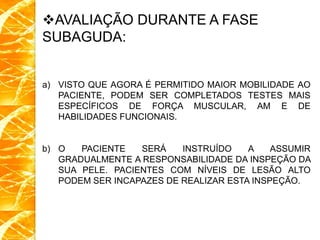 AVALIAÇÃO DURANTE A FASE
SUBAGUDA:
a) VISTO QUE AGORA É PERMITIDO MAIOR MOBILIDADE AO
PACIENTE, PODEM SER COMPLETADOS TESTES MAIS
ESPECÍFICOS DE FORÇA MUSCULAR, AM E DE
HABILIDADES FUNCIONAIS.
b) O PACIENTE SERÁ INSTRUÍDO A ASSUMIR
GRADUALMENTE A RESPONSABILIDADE DA INSPEÇÃO DA
SUA PELE. PACIENTES COM NÍVEIS DE LESÃO ALTO
PODEM SER INCAPAZES DE REALIZAR ESTA INSPEÇÃO.
 