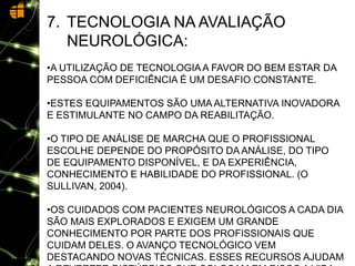 7. TECNOLOGIA NA AVALIAÇÃO
NEUROLÓGICA:
•A UTILIZAÇÃO DE TECNOLOGIAA FAVOR DO BEM ESTAR DA
PESSOA COM DEFICIÊNCIA É UM DESAFIO CONSTANTE.
•ESTES EQUIPAMENTOS SÃO UMA ALTERNATIVA INOVADORA
E ESTIMULANTE NO CAMPO DA REABILITAÇÃO.
•O TIPO DE ANÁLISE DE MARCHA QUE O PROFISSIONAL
ESCOLHE DEPENDE DO PROPÓSITO DA ANÁLISE, DO TIPO
DE EQUIPAMENTO DISPONÍVEL, E DA EXPERIÊNCIA,
CONHECIMENTO E HABILIDADE DO PROFISSIONAL. (O
SULLIVAN, 2004).
•OS CUIDADOS COM PACIENTES NEUROLÓGICOS A CADA DIA
SÃO MAIS EXPLORADOS E EXIGEM UM GRANDE
CONHECIMENTO POR PARTE DOS PROFISSIONAIS QUE
CUIDAM DELES. O AVANÇO TECNOLÓGICO VEM
DESTACANDO NOVAS TÉCNICAS. ESSES RECURSOS AJUDAM
 