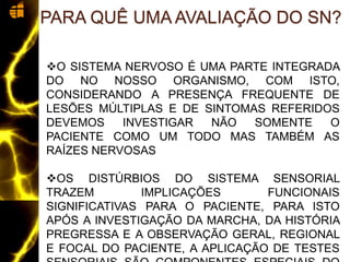 O SISTEMA NERVOSO É UMA PARTE INTEGRADA
DO NO NOSSO ORGANISMO, COM ISTO,
CONSIDERANDO A PRESENÇA FREQUENTE DE
LESÕES MÚLTIPLAS E DE SINTOMAS REFERIDOS
DEVEMOS INVESTIGAR NÃO SOMENTE O
PACIENTE COMO UM TODO MAS TAMBÉM AS
RAÍZES NERVOSAS
OS DISTÚRBIOS DO SISTEMA SENSORIAL
TRAZEM IMPLICAÇÕES FUNCIONAIS
SIGNIFICATIVAS PARA O PACIENTE, PARA ISTO
APÓS A INVESTIGAÇÃO DA MARCHA, DA HISTÓRIA
PREGRESSA E A OBSERVAÇÃO GERAL, REGIONAL
E FOCAL DO PACIENTE, A APLICAÇÃO DE TESTES
PARA QUÊ UMA AVALIAÇÃO DO SN?
 