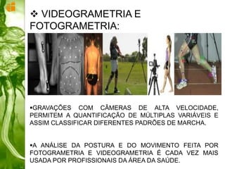 GRAVAÇÕES COM CÂMERAS DE ALTA VELOCIDADE,
PERMITEM A QUANTIFICAÇÃO DE MÚLTIPLAS VARIÁVEIS E
ASSIM CLASSIFICAR DIFERENTES PADRÕES DE MARCHA.
A ANÁLISE DA POSTURA E DO MOVIMENTO FEITA POR
FOTOGRAMETRIA E VIDEOGRAMETRIA É CADA VEZ MAIS
USADA POR PROFISSIONAIS DA ÁREA DA SAÚDE.
 VIDEOGRAMETRIA E
FOTOGRAMETRIA:
 