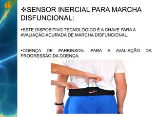 SENSOR INERCIAL PARA MARCHA
DISFUNCIONAL:
ESTE DISPOSITIVO TECNOLÓGICO É A CHAVE PARA A
AVALIAÇÃO ACURADA DE MARCHA DISFUNCIONAL.
DOENÇA DE PARKINSON: PARA A AVALIAÇÃO DA
PROGRESSÃO DA DOENÇA.
 