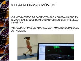 PLATAFORMAS MÓVEIS
OS MOVIMENTOS DA PACIENTES SÃO ACOMPANHADOS EM
TEMPO REAL E SUBSIDIAM O DIAGNÓSTICO COM PRECISÃO
MILIMÉTRICA .
AS PLATAFORMAS SE ADAPTAM AO TAMANHO DA PASSADA
DO PACIENTE
 