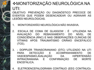 MONITORIZAÇÃO NEUROLÓGICA NA
UTI:
OBJETIVO: PREVENÇÃO OU DIAGNÓSTICO PRECOCE DE
EVENTOS QUE PODEM DESENCADEAR OU AGRAVAR AS
LESÕES NEUROLÓGICAS.
1. MONITORIZARÃO NEUROLÓGICA NÃO INVASIVA.
2. ESCALA DE COMA DE GLASGOW : É UTILIZADA NA
AVALIAÇÃO DO REBAIXAMENTO DO NÍVEL DE
CONSCIÊNCIA (RNC) E NAS OBSERVAÇÕES CLÍNICAS DE
VÍTIMAS APÓS TRAUMATISMO CRÂNIO ENCEFÁLICO
(TCE).
3. - DOPPLER TRANSCRANIANO (DTC) UTILIZADO NA UTI
PARA DETECÇÃO E ACOMPANHAMENTO DE
VASOESPASMO,AVALIAÇÃO DA HIPERTENSÃO
INTRACRANIANA E CONFIRMAÇÃO DE MORTE
ENCEFÁLICA.
4. ELETROENCEFALOGRAMA CONTÍNUO (EEG CONTÍNUO)-
 