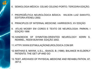 6. SEMIOLOGIA MÉDICA: CELMO CELENO PORTO; TERCEIRA EDIÇÃO.
7. PROPEDÊUTICA NEUROLÓGICA BÁSICA: WILSON LUIZ SANVITO,
EDITORA ATENEU 2002.
8. PRINCIPLES OF INTERNAL MEDICINE: HARRISON’S; XV EDIÇÃO
9. ATLAS MOSBY EM CORES E TEXTO DE NEUROLOGIA: PARKIN; I
EDIÇÃO 1998
10.HANDBOOK OF SYMNTOM-ORIENTED NEUROLOGY: KERRI S.
REMMEL, REEM BUNYAM: EDIÇÃO 2002.
11.HTTP//:WWW.ESTIMULAÇÃONEUROLÓGICA.COM.BR
12.MATHIAS S, MAYAK, U.S.L., ISAACS, B. (1986). BALANCE IN ELDERLY
PATIENTS: THE GET UP AND GO
13.TEST. ARCHIVES OF PHYSICAL MEDICINE AND REHABILITATION, 67,
387-9.
 