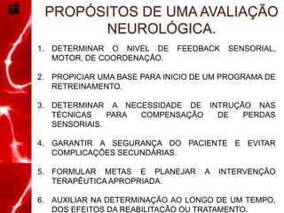 1. DETERMINAR O NIVEL DE FEEDBACK SENSORIAL,
MOTOR, DE COORDENAÇÃO.
2. PROPICIAR UMA BASE PARA INICIO DE UM PROGRAMA DE
RETREINAMENTO.
3. DETERMINAR A NECESSIDADE DE INTRUÇÃO NAS
TÉCNICAS PARA COMPENSAÇÃO DE PERDAS
SENSORIAIS.
4. GARANTIR A SEGURANÇA DO PACIENTE E EVITAR
COMPLICAÇÕES SECUNDÁRIAS.
5. FORMULAR METAS E PLANEJAR A INTERVENÇÃO
TERAPÊUTICA APROPRIADA.
6. AUXILIAR NA DETERMINAÇÃO AO LONGO DE UM TEMPO,
DOS EFEITOS DA REABILITAÇÃO OU TRATAMENTO.
PROPÓSITOS DE UMA AVALIAÇÃO
NEUROLÓGICA.
 