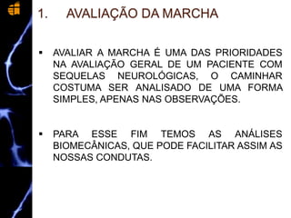 1. AVALIAÇÃO DA MARCHA
 AVALIAR A MARCHA É UMA DAS PRIORIDADES
NA AVALIAÇÃO GERAL DE UM PACIENTE COM
SEQUELAS NEUROLÓGICAS, O CAMINHAR
COSTUMA SER ANALISADO DE UMA FORMA
SIMPLES, APENAS NAS OBSERVAÇÕES.
 PARA ESSE FIM TEMOS AS ANÁLISES
BIOMECÂNICAS, QUE PODE FACILITAR ASSIM AS
NOSSAS CONDUTAS.
 