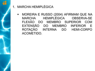 1. MARCHA HEMIPLÉGICA
 MOREIRA E RUSSO (2004) AFIRMAM QUE NA
MARCHA HEMIPLÉGICA OBSERVA-SE
FLEXÃO DO MEMBRO SUPERIOR COM
EXTENSÃO DO MEMBRO INFERIOR E
ROTAÇÃO INTERNA DO HEMI-CORPO
ACOMETIDO.
 