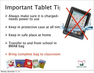Important Tablet Tips
 Always make sure it is chargedneeds power to use
 Keep in protective case at all times
 Keep in safe place at home
 Transfer to and from school in
BMAB bag
 Bring complete bag to classroom

Monday, November 11, 13

 