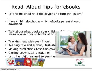 Read-Aloud Tips for eBooks
• Letting the child hold the device and turn the “pages”
• Have child help choose which eBooks parent should
download
• Talk about what books your child read in class, try to
make connections in books at home
•
•
•
•
•

Tracking text with your ﬁnger
Reading title and author/illustrator
Making predictions based on cover
Getting cozy- sitting together
Let other children read to younger ones

Monday, November 11, 13

 