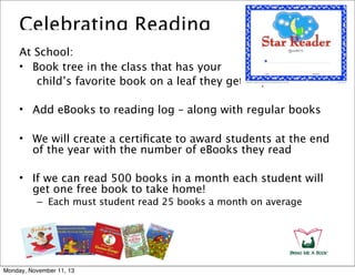 Celebrating Reading
At School:
• Book tree in the class that has your
child’s favorite book on a leaf they get to post
• Add eBooks to reading log – along with regular books
• We will create a certiﬁcate to award students at the end
of the year with the number of eBooks they read
• If we can read 500 books in a month each student will
get one free book to take home!
– Each must student read 25 books a month on average

Monday, November 11, 13

 