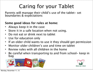 Caring for your Tablet
Parents will manage their child’s use of the tablet- set
boundaries & expectations
Some good ideas for rules at home:
• Always keep it in the case
• Store it in a safe location when not using.
• Do not eat or drink next to tablet
• Use for education only
• If an older child wants to use it they should get permission
• Monitor older children’s use and time on tablet
• Review rules with all children in the home
• Be careful when transporting to and from school- keep in
bag

Monday, November 11, 13

 