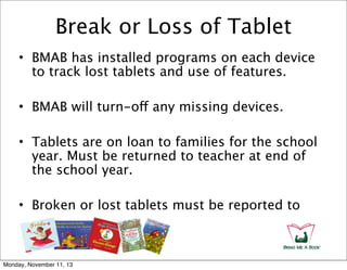 Break or Loss of Tablet
• BMAB has installed programs on each device
to track lost tablets and use of features.
• BMAB will turn-off any missing devices.
• Tablets are on loan to families for the school
year. Must be returned to teacher at end of
the school year.
• Broken or lost tablets must be reported to

Monday, November 11, 13

 