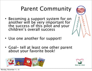 Parent Community
• Becoming a support system for one
another will be very important for
the success of this pilot and your
children’s overall success
• Use one another for support!
• Goal- tell at least one other parent
about your favorite book!

Monday, November 11, 13

 