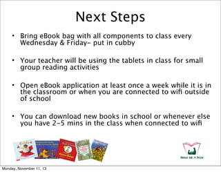 Next Steps
• Bring eBook bag with all components to class every
Wednesday & Friday- put in cubby
• Your teacher will be using the tablets in class for small
group reading activities
• Open eBook application at least once a week while it is in
the classroom or when you are connected to wiﬁ outside
of school
• You can download new books in school or whenever else
you have 2-5 mins in the class when connected to wiﬁ

Monday, November 11, 13

 