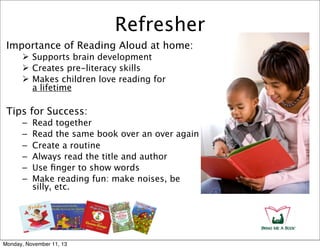 Refresher
Importance of Reading Aloud at home:
 Supports brain development
 Creates pre-literacy skills
 Makes children love reading for
a lifetime

Tips for Success:
–
–
–
–
–
–

Read together
Read the same book over an over again
Create a routine
Always read the title and author
Use ﬁnger to show words
Make reading fun: make noises, be
silly, etc.

Monday, November 11, 13

 