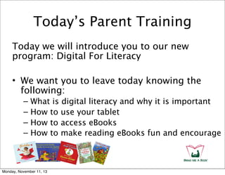 Today’s Parent Training
Today we will introduce you to our new
program: Digital For Literacy
• We want you to leave today knowing the
following:
–
–
–
–

What is digital literacy and why it is important
How to use your tablet
How to access eBooks
How to make reading eBooks fun and encourage

Monday, November 11, 13

 