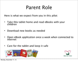Parent Role
Here is what we expect from you in this pilot:
• Take this tablet home and read eBooks with your
children
• Download new books as needed
• Open eBook application once a week when connected to
internet
• Care for the tablet and keep it safe

Monday, November 11, 13

 