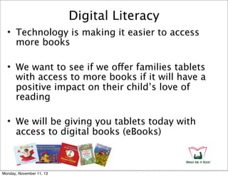 Digital Literacy
• Technology is making it easier to access
more books
• We want to see if we offer families tablets
with access to more books if it will have a
positive impact on their child’s love of
reading
• We will be giving you tablets today with
access to digital books (eBooks)

Monday, November 11, 13

 