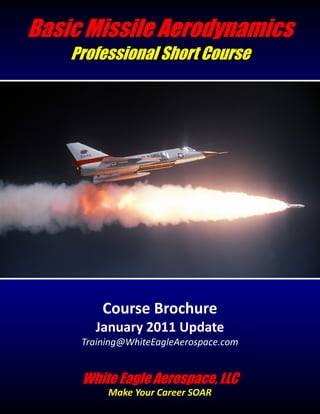 Basic Missile Aerodynamics
    Professional Short Course




         Course Brochure
       January 2011 Update
     Training@WhiteEagleAerospace.com


     White Eagle Aerospace, LLC
          Make Your Career SOAR
 