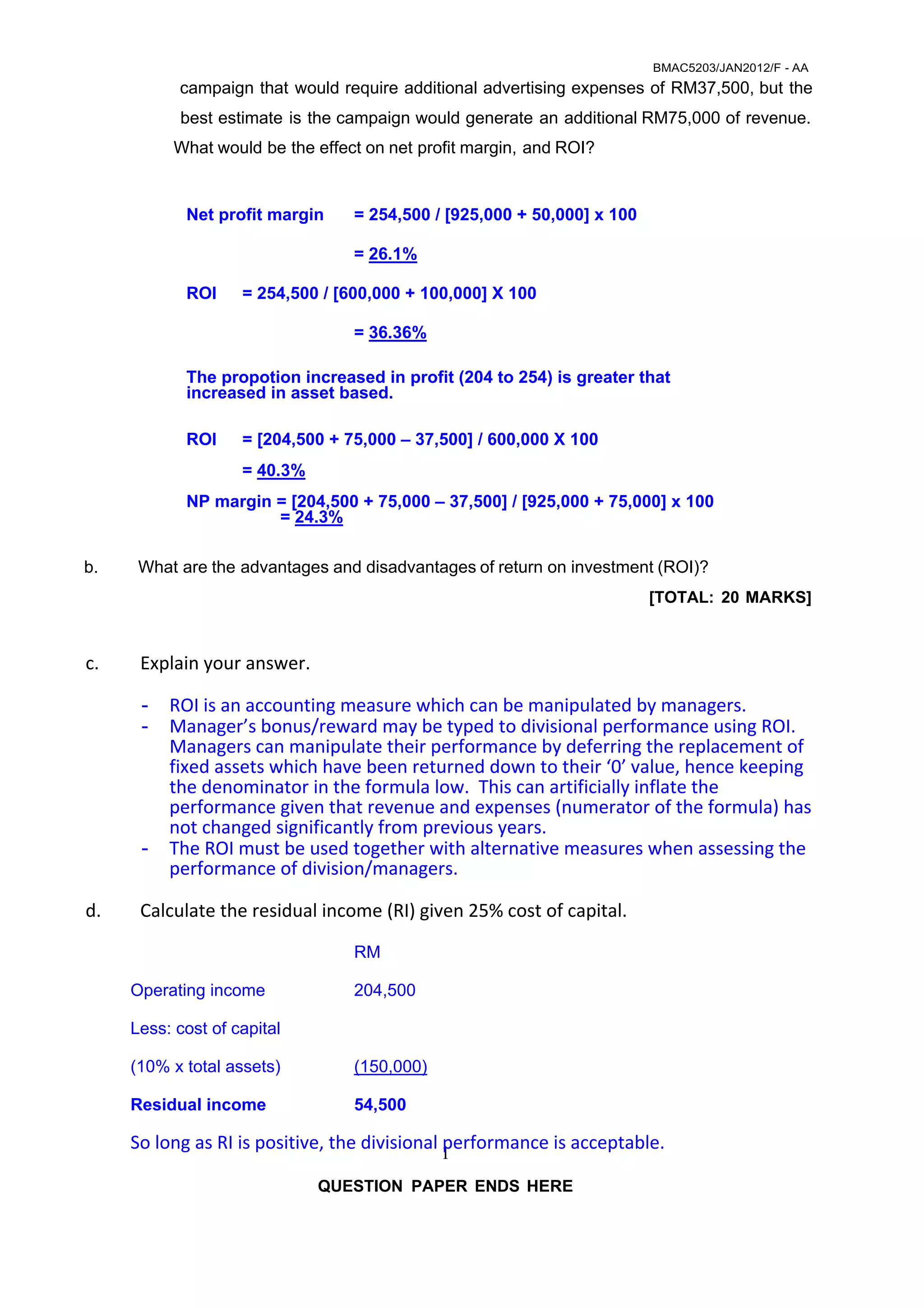 BMAC5203/JAN2012/F - AA 
 
1
campaign that would require additional advertising expenses of RM37,500, but the
best estimate is the campaign would generate an additional RM75,000 of revenue.
 
What would be the effect on net profit margin, and ROI?
 
 
Net profit margin = 254,500 / [925,000 + 50,000] x 100
= 26.1%
ROI = 254,500 / [600,000 + 100,000] X 100
= 36.36%
 
The propotion increased in profit (204 to 254) is greater that
increased in asset based.
ROI = [204,500 + 75,000 – 37,500] / 600,000 X 100
= 40.3%
NP margin = [204,500 + 75,000 – 37,500] / [925,000 + 75,000] x 100
= 24.3%
 
 
b. What are the advantages and disadvantages of return on investment (ROI)?
 
 
 
 
 
[TOTAL: 20 MARKS]
 
 
 
c. Explain your answer. 
 
- ROI is an accounting measure which can be manipulated by managers. 
- Manager’s bonus/reward may be typed to divisional performance using ROI.  
Managers can manipulate their performance by deferring the replacement of 
fixed assets which have been returned down to their ‘0’ value, hence keeping 
the denominator in the formula low.  This can artificially inflate the 
performance given that revenue and expenses (numerator of the formula) has 
not changed significantly from previous years. 
- The ROI must be used together with alternative measures when assessing the 
performance of division/managers. 
 
d. Calculate the residual income (RI) given 25% cost of capital. 
 
RM
Operating income 204,500
Less: cost of capital
(10% x total assets) (150,000)
Residual income 54,500
So long as RI is positive, the divisional performance is acceptable. 
 
QUESTION PAPER ENDS HERE
 
 