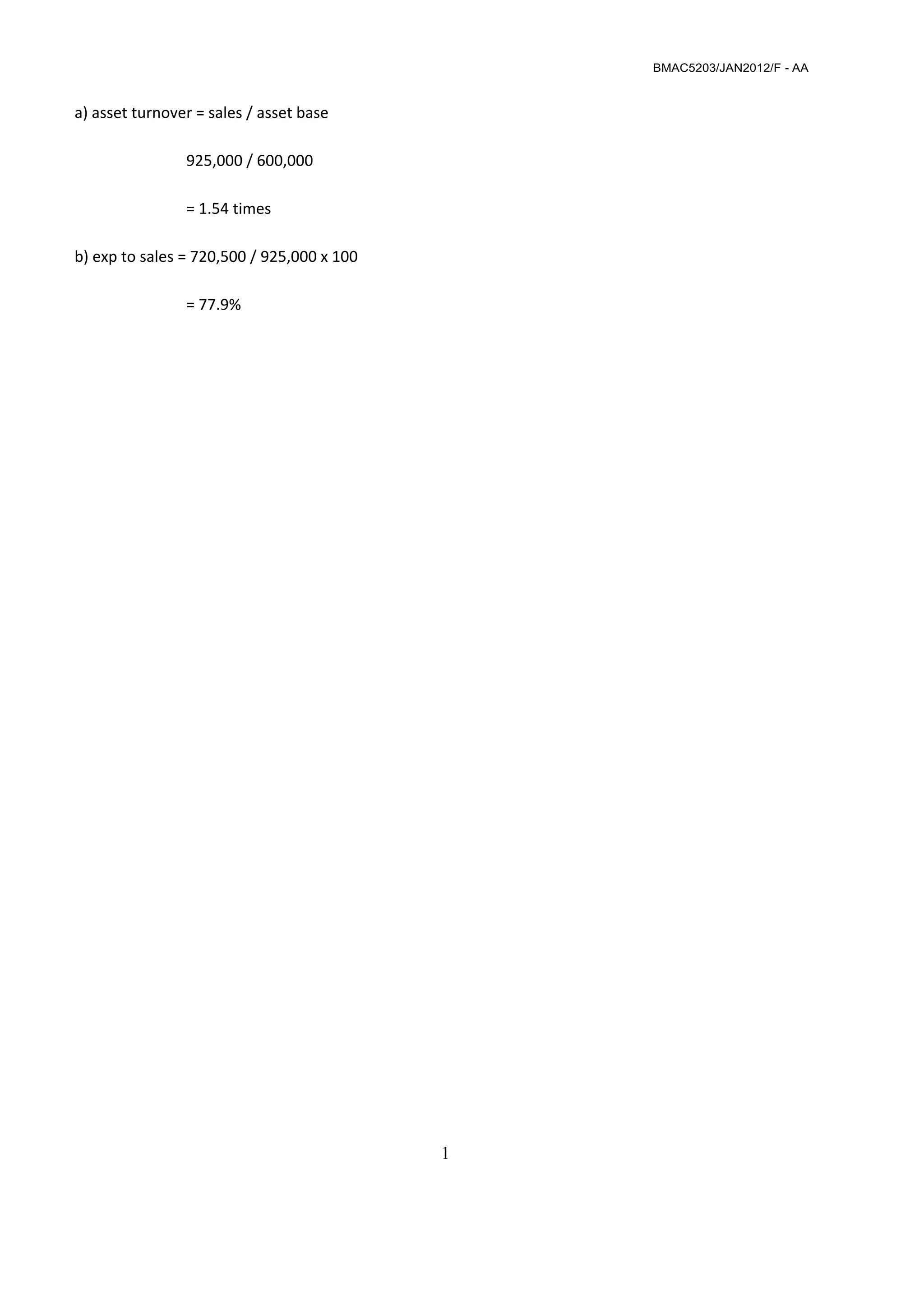 BMAC5203/JAN2012/F - AA
1
 
 
 
a) asset turnover = sales / asset base  
 
    925,000 / 600,000  
 
    = 1.54 times 
 
b) exp to sales = 720,500 / 925,000 x 100 
 
    = 77.9%
 