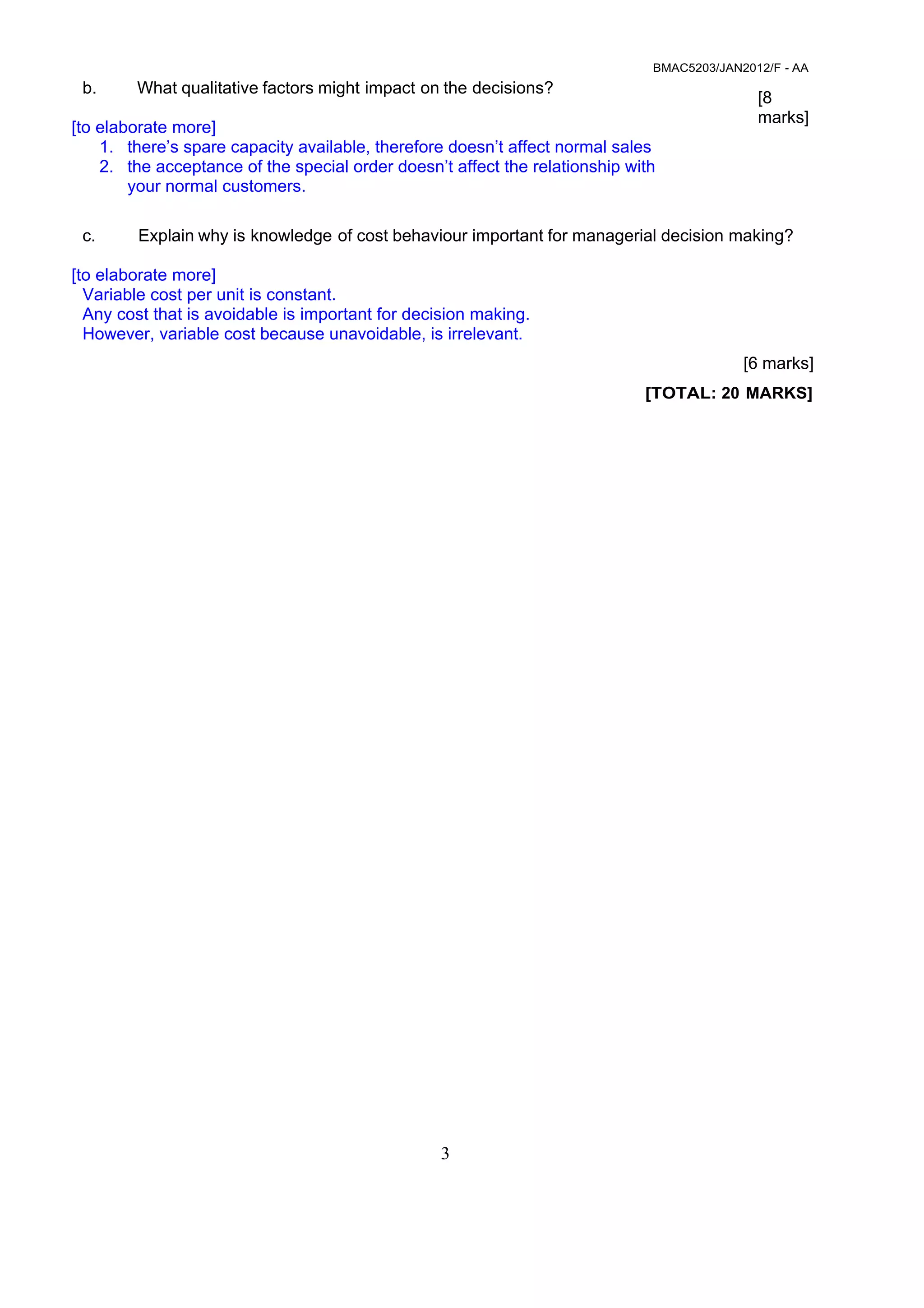 BMAC5203/JAN2012/F - AA
3
 
 
b. What qualitative factors might impact on the decisions?
[to elaborate more]
1. there’s spare capacity available, therefore doesn’t affect normal sales
2. the acceptance of the special order doesn’t affect the relationship with
your normal customers.
 
[8
marks]
 
 
 
 
c. Explain why is knowledge of cost behaviour important for managerial decision making?
[to elaborate more]
Variable cost per unit is constant.
Any cost that is avoidable is important for decision making.
However, variable cost because unavoidable, is irrelevant.
 
[6 marks]
 
[TOTAL: 20 MARKS]
 