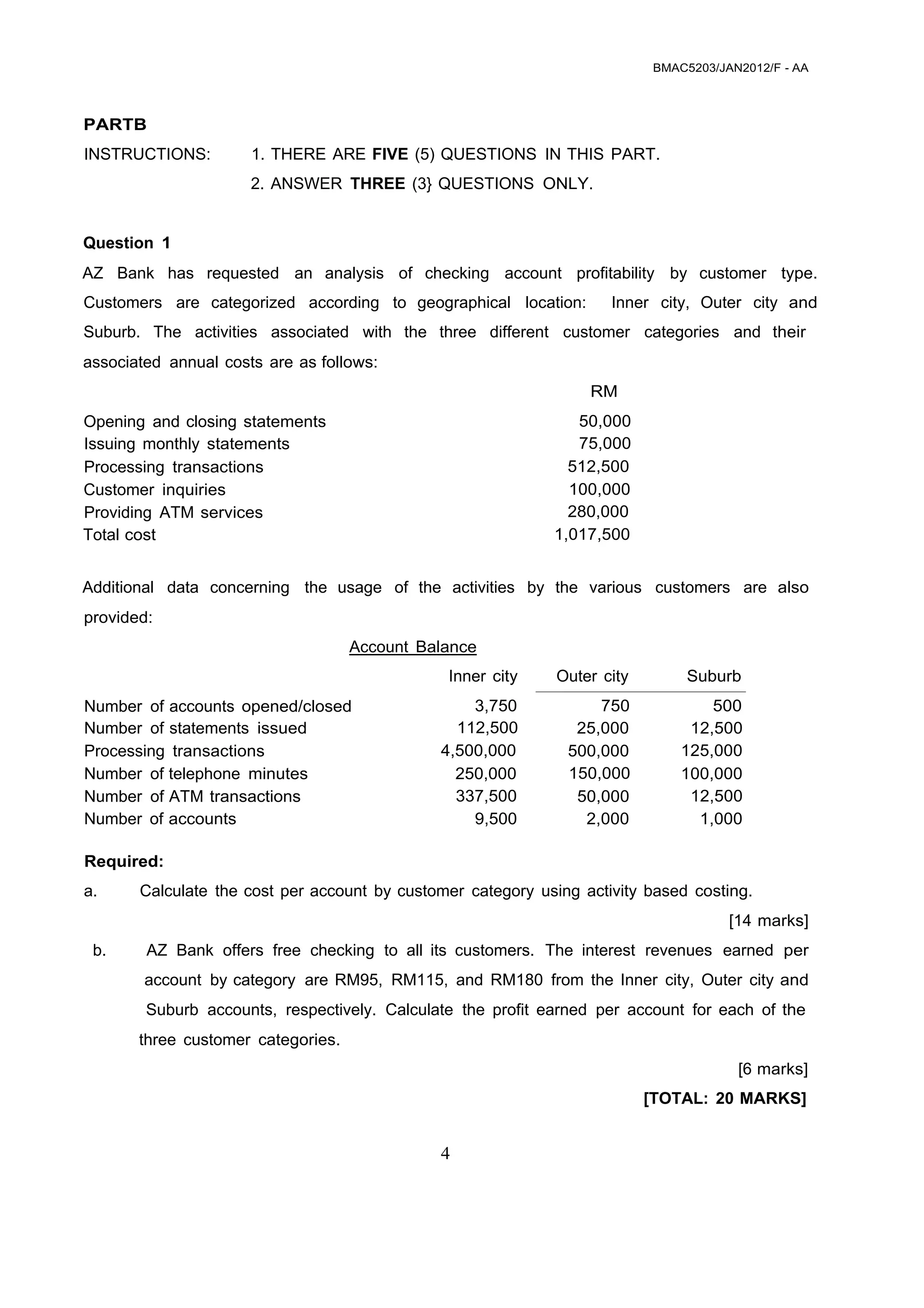 BMAC5203/JAN2012/F - AA
4
 
 
 
 
 
PARTB
 
INSTRUCTIONS: 1. THERE ARE FIVE (5) QUESTIONS IN THIS PART.
 
2. ANSWER THREE (3} QUESTIONS ONLY.
 
 
 
Question 1
 
AZ Bank has requested an analysis of checking account profitability by customer type.
Customers are categorized according to geographical location: Inner city, Outer city and
Suburb. The activities associated with the three different customer categories and their
associated annual costs are as follows:
 
RM 
Opening and closing statements 50,000
Issuing monthly statements 75,000
Processing transactions 512,500
Customer inquiries 100,000
Providing ATM services 280,000
Total cost 1,017,500
 
 
Additional data concerning the usage of the activities by the various customers are also
 
provided:
 
Account Balance 
  Inner city Outer city Suburb
Number of accounts opened/closed 3,750 750 500
Number of statements issued 112,500 25,000 12,500
Processing transactions 4,500,000 500,000 125,000
Number of telephone minutes 250,000 150,000 100,000
Number of ATM transactions 337,500 50,000 12,500
Number of accounts 9,500 2,000 1,000
 
Required:
     
a. Calculate the cost per account by customer category using activity based costing.
 
[14 marks]
b. AZ Bank offers free checking to all its customers. The interest revenues earned per
account by category are RM95, RM115, and RM180 from the Inner city, Outer city and
Suburb accounts, respectively. Calculate the profit earned per account for each of the
 
three customer categories.
 
[6 marks]
 
[TOTAL: 20 MARKS]
 