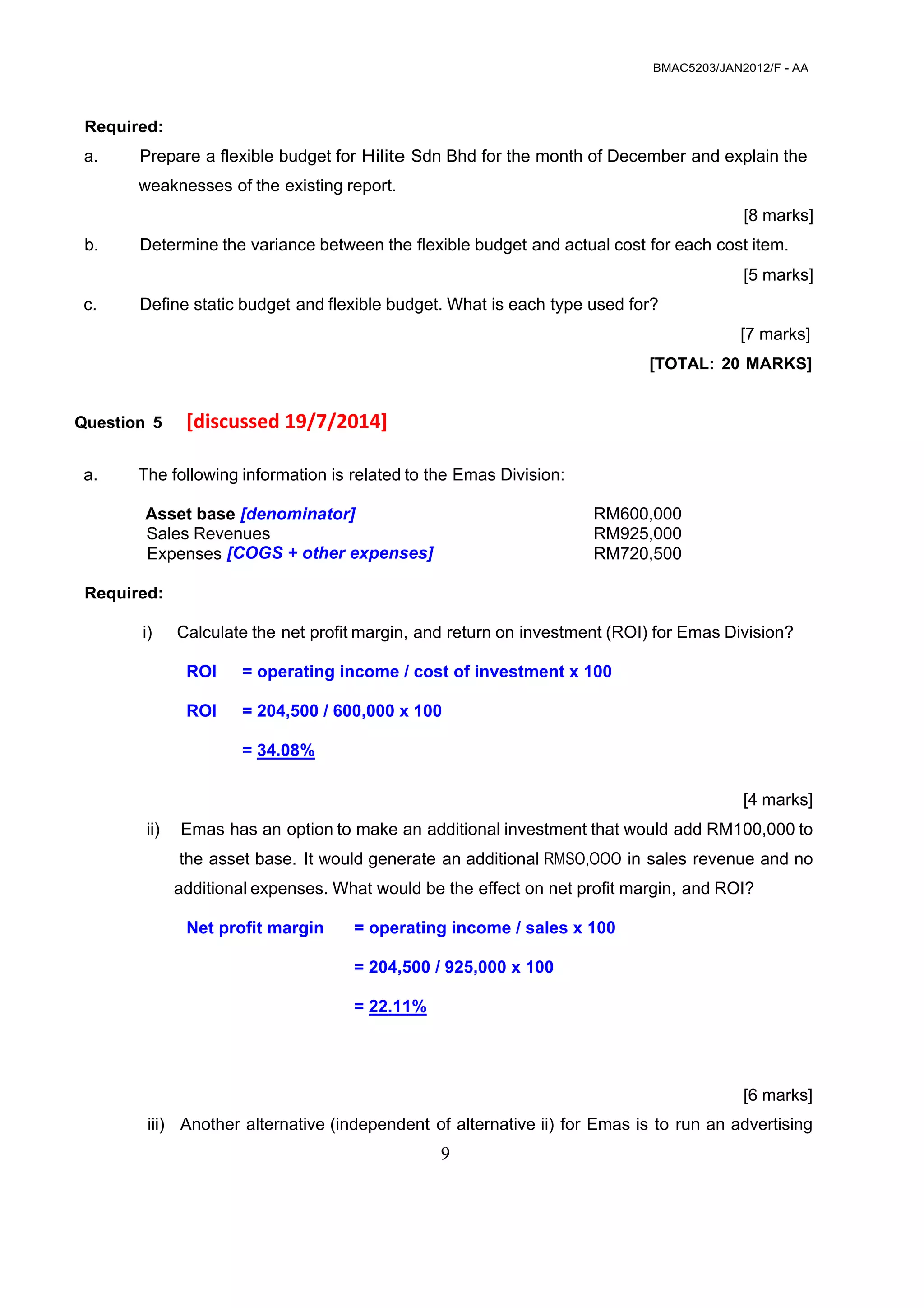 BMAC5203/JAN2012/F - AA
9
 
 
 
 
 
Required:
a. Prepare a flexible budget for Hilite Sdn Bhd for the month of December and explain the
weaknesses of the existing report.
 
[8 marks]
 
b. Determine the variance between the flexible budget and actual cost for each cost item.
 
[5 marks]
 
c. Define static budget and flexible budget. What is each type used for?
 
 
 
[7 marks]
 
[TOTAL: 20 MARKS]
 
 
Question 5 [discussed 19/7/2014] 
 
a. The following information is related to the Emas Division:
 
Asset base [denominator]
Sales Revenues
Expenses [COGS + other expenses]
RM600,000
RM925,000
RM720,500
 
Required:
 
i) Calculate the net profit margin, and return on investment (ROI) for Emas Division?
ROI = operating income / cost of investment x 100
ROI = 204,500 / 600,000 x 100
= 34.08%
 
[4 marks]
ii) Emas has an option to make an additional investment that would add RM100,000 to
the asset base. It would generate an additional RMSO,OOO in sales revenue and no
additional expenses. What would be the effect on net profit margin, and ROI?
Net profit margin = operating income / sales x 100
= 204,500 / 925,000 x 100
= 22.11%
 
[6 marks]
iii) Another alternative (independent of alternative ii) for Emas is to run an advertising
 
