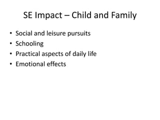 SE Impact – Child and Family
• Social and leisure pursuits
• Schooling
• Practical aspects of daily life
• Emotional effects
 